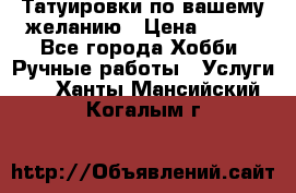 Татуировки,по вашему желанию › Цена ­ 500 - Все города Хобби. Ручные работы » Услуги   . Ханты-Мансийский,Когалым г.